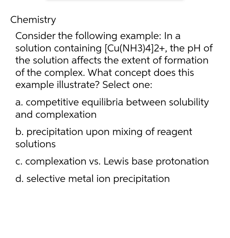 Chemistry
Consider the following example: In a
solution containing [Cu(NH3)4]2+, the pH of
the solution affects the extent of formation
of the complex. What concept does this
example illustrate? Select one:
a. competitive equilibria between solubility
and complexation
b. precipitation upon mixing of reagent
solutions
c. complexation vs. Lewis base protonation
d. selective metal ion precipitation