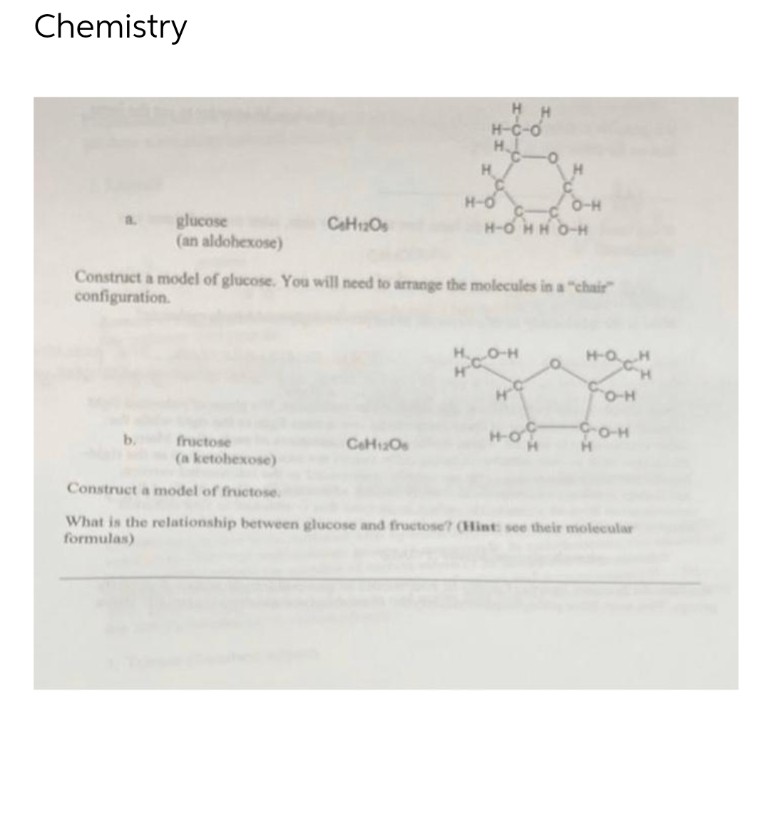 Chemistry
HH
H-C-O
H
a. glucose
(an aldohexose)
CH12Os
8€
H-OHHO-H
Construct a model of glucose. You will need to arrange the molecules in a "chair"
configuration.
H
H-OH
нсон
gam
COH
4-C
ночи
CO-H
fructose
(a ketohexose)
C6H12O6
Construct a model of fructose.
What is the relationship between glucose and fructose? (Hint: see their molecular
formulas)
H
H-O
O-H