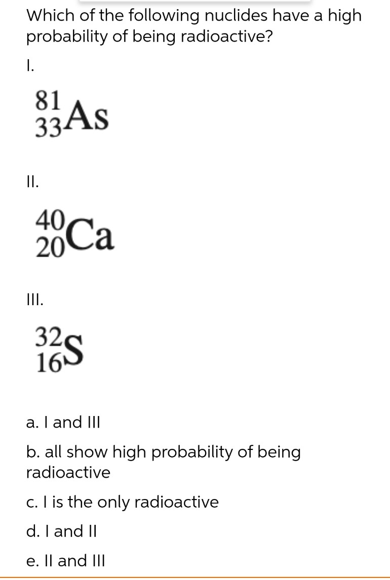 Which of the following nuclides have a high
probability of being radioactive?
I.
81
33 As
II.
40
20 Ca
|||.
32
16
a. I and III
b. all show high probability of being
radioactive
c. I is the only radioactive
d. I and II
e. II and III