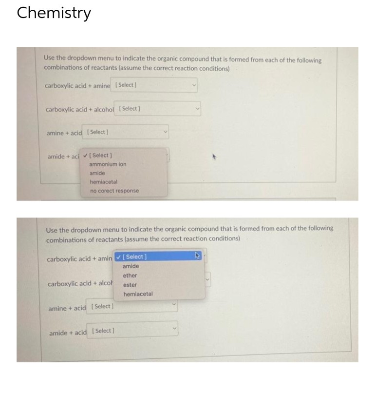 Chemistry
Use the dropdown menu to indicate the organic compound that is formed from each of the following
combinations of reactants (assume the correct reaction conditions)
carboxylic acid + amine [Select]
carboxylic acid + alcohol [Select]
amine + acid [Select]
amide + aci ✔ [ Select]
ammonium ion
amide
hemiacetal
no corect response
Use the dropdown menu to indicate the organic compound that is formed from each of the following
combinations of reactants (assume the correct reaction conditions)
carboxylic acid + amin✓ [Select]
amide
ether
carboxylic acid + alcoh
ester
hemiacetal
amine + acid [Select]
amide + acid [Select]