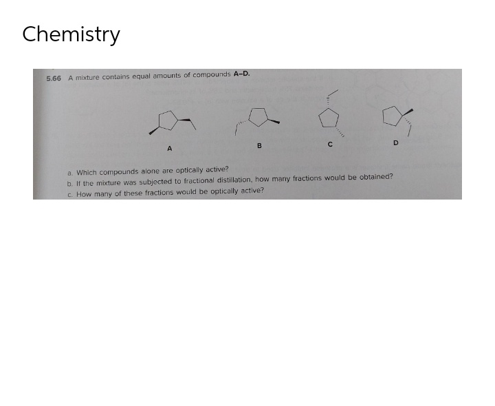 Chemistry
5.66 A mixture contains equal amounts of compounds A-D.
D
B
C
A
a. Which compounds alone are optically active?
b. If the mixture was subjected to fractional distillation, how many fractions would be obtained?
c. How many of these fractions would be optically active?