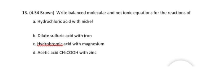 13. (4.54 Brown) Write balanced molecular and net ionic equations for the reactions of
a. Hydrochloric acid with nickel
b. Dilute sulfuric acid with iron
c. Hxdrekremic acid with magnesium
d. Acetic acid CH3COOH with zinc
