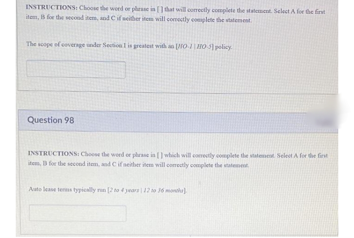 INSTRUCTIONS: Choose the word or phrase in [] that will correctly complete the statement. Select A for the first
item, B for the second item, and C if neither item will correctly complete the statement,
The scope of coverage under Section I is greatest with an [HO-1|HO-5]policy.
Question 98
INSTRUCTIONS: Choose the word or phrase in [] which will correctly complete the statement. Select A for the first
item, B for the second item, and C if neither item will correctly complete the statement.
Auto lease terms typically run [2 to 4 years | 12 to 36 months].
