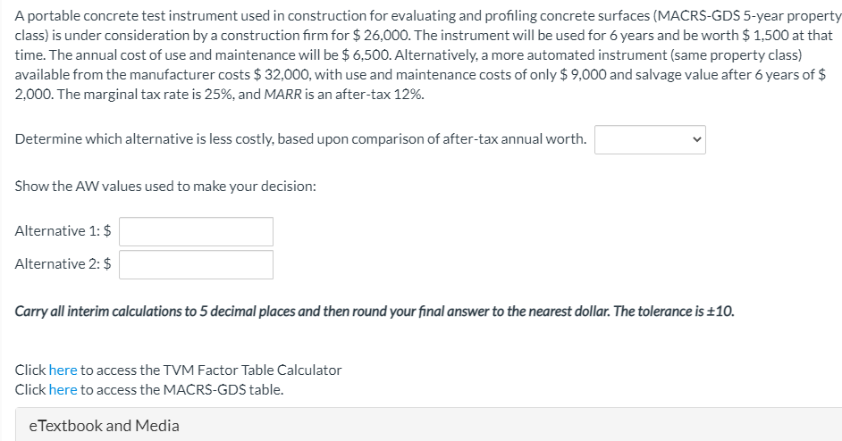 A portable concrete test instrument used in construction for evaluating and profiling concrete surfaces (MACRS-GDS 5-year property
class) is under consideration by a construction firm for $ 26,000. The instrument will be used for 6 years and be worth $ 1,500 at that
time. The annual cost of use and maintenance will be $ 6,500. Alternatively, a more automated instrument (same property class)
available from the manufacturer costs $ 32,000, with use and maintenance costs of only $ 9,000 and salvage value after 6 years of $
2,000. The marginal tax rate is 25%, and MARR is an after-tax 12%.
Determine which alternative is less costly, based upon comparison of after-tax annual worth.
Show the AW values used to make your decision:
Alternative 1: $
Alternative 2: $
Carry all interim calculations to 5 decimal places and then round your final answer to the nearest dollar. The tolerance is ±10.
Click here to access the TVM Factor Table Calculator
Click here to access the MACRS-GDS table.
eTextbook and Media
