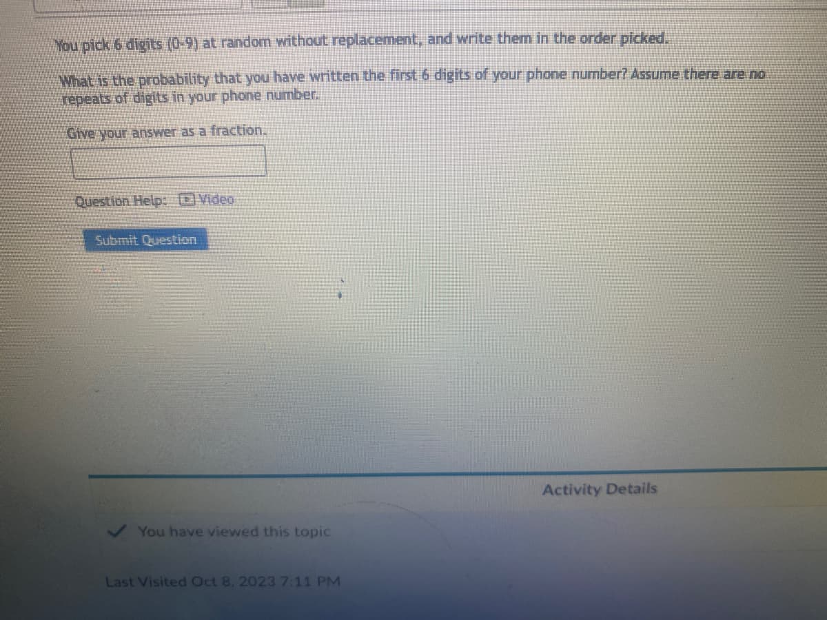 You pick 6 digits (0-9) at random without replacement, and write them in the order picked.
What is the probability that you have written the first 6 digits of your phone number? Assume there are no
repeats of digits in your phone number.
Give your answer as a fraction.
Question Help: Video
Submit Question
You have viewed this topic
Last Visited Oct 8, 2023 7:11 PM
Activity Details