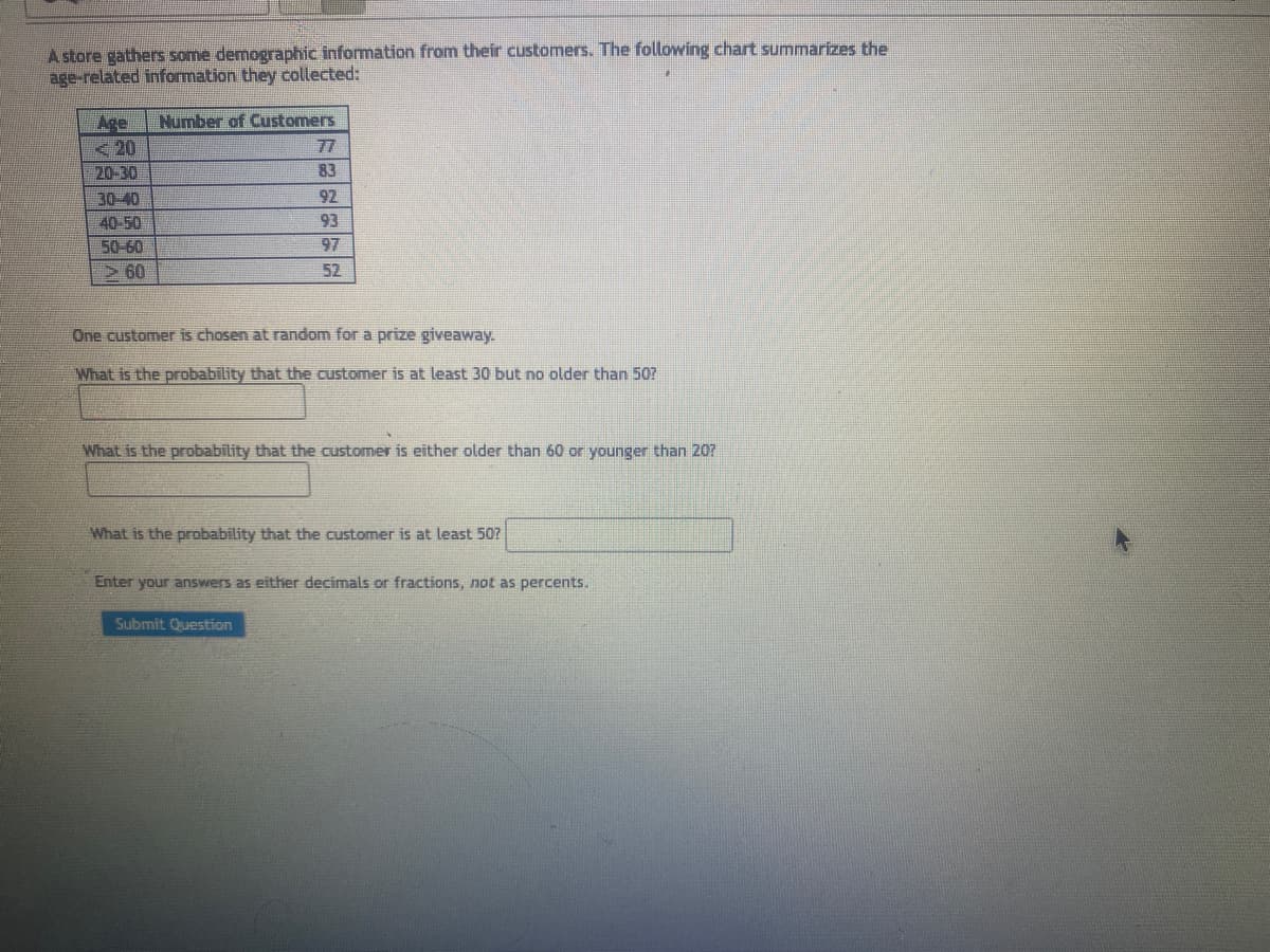 A store gathers some demographic information from their customers. The following chart summarizes the
age-related information they collected:
Age Number of Customers
<20
20-30
30-40
40-50
50-60
>60
83
92
93
97
52
One customer is chosen at random for a prize giveaway.
What is the probability that the customer is at least 30 but no older than 50?
What is the probability that the customer is either older than 60 or younger than 20?
What is the probability that the customer is at least 50?
Submit Question
Enter your answers as either decimals or fractions, not as percents.