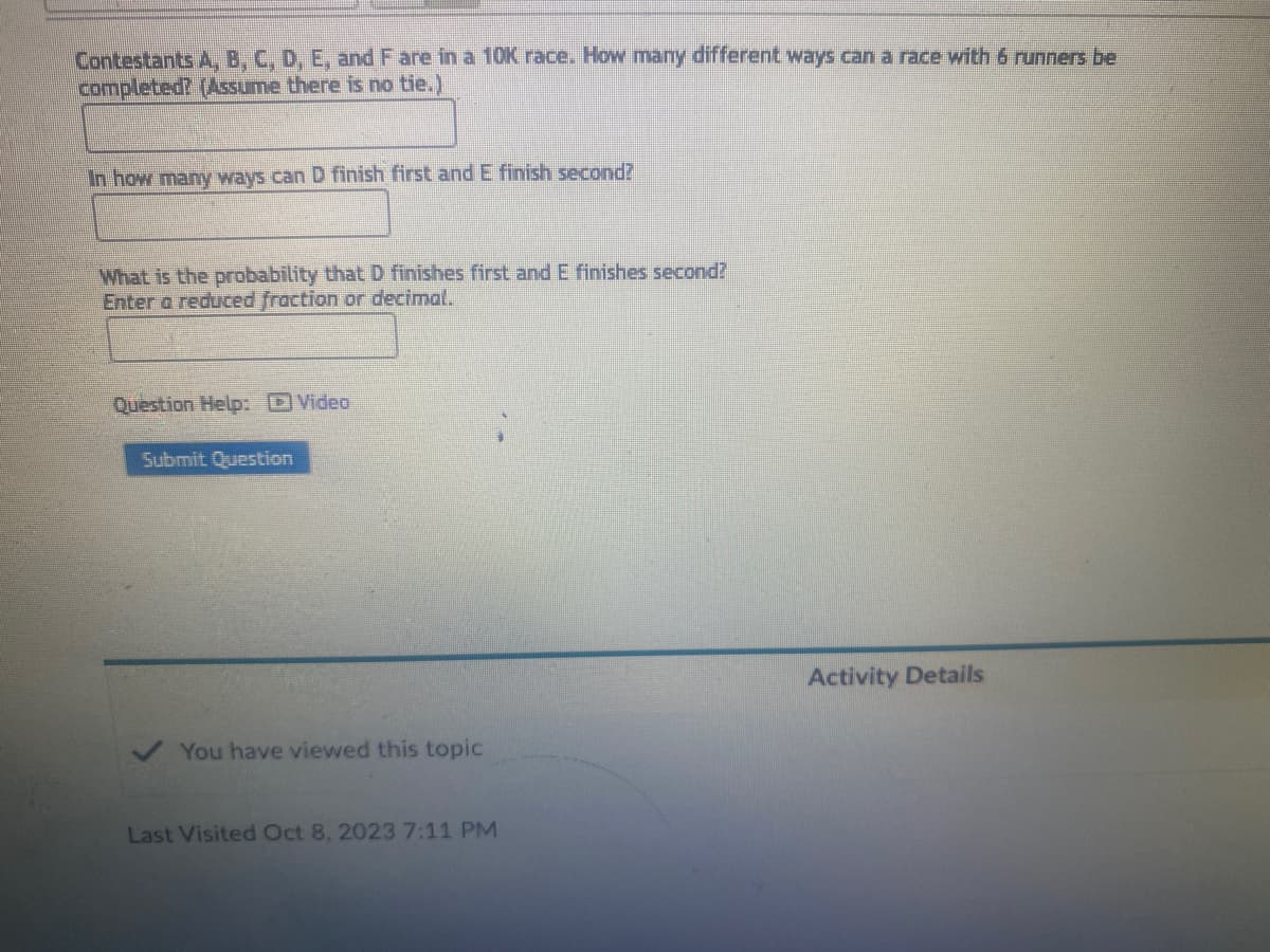 Contestants A, B, C, D, E, and F are in a 10K race. How many different ways can a race with 6 runners be
completed? (Assume there is no tie.)
In how many ways can D finish first and E finish second?
What is the probability that D finishes first and E finishes second?
Enter a reduced fraction or decimal.
Question Help: Video
Submit Question
You have viewed this topic
Last Visited Oct 8, 2023 7:11 PM
Activity Details