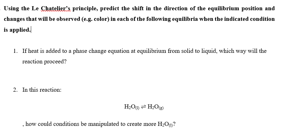 Using the Le Chatelier's principle, predict the shift in the direction of the equilibrium position and
changes that will be observed (e.g. color) in each of the following equilibria when the indicated condition
is applied.
1. If heat is added to a phase change equation at equilibrium from solid to liquid, which way will the
reaction proceed?
2. In this reaction:
H2O@) = H2O(g)
how could conditions be manipulated to create more H2O)?
