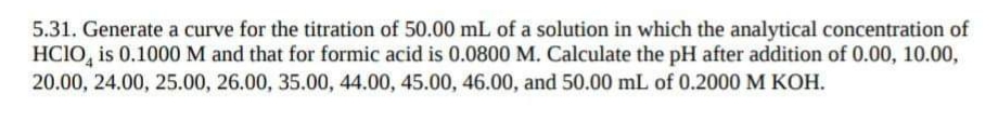 5.31. Generate a curve for the titration of 50.00 mL of a solution in which the analytical concentration of
HCIO, is 0.1000 M and that for formic acid is 0.0800 M. Calculate the pH after addition of 0.00, 10.00,
20.00, 24.00, 25.00, 26.00, 35.00, 44.00, 45.00, 46.00, and 50.00 mL of 0.2000 M KOH.
