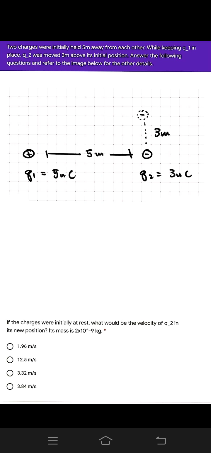 Two charges were initially held 5m away from each other. While keeping q_1 in
place, q 2 was moved 3m above its initial position. Answer the following
questions and refer to the image below for the other details.
5 m
82: 3u C
If the charges were initially at rest, what would be the velocity of q 2 in
its new position? Its mass is 2x10^-9 kg. *
1.96 m/s
12.5 m/s
3.32 m/s
3.84 m/s
