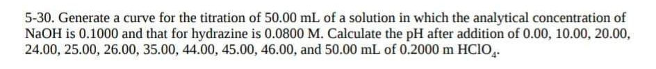 5-30. Generate a curve for the titration of 50.00 mL of a solution in which the analytical concentration of
NaOH is 0.1000 and that for hydrazine is 0.0800 M. Calculate the pH after addition of 0.00, 10.00, 20.00,
24.00, 25.00, 26.00, 35.00, 44.00, 45.00, 46.00, and 50.00 mL of 0.2000 m HCIO,.
