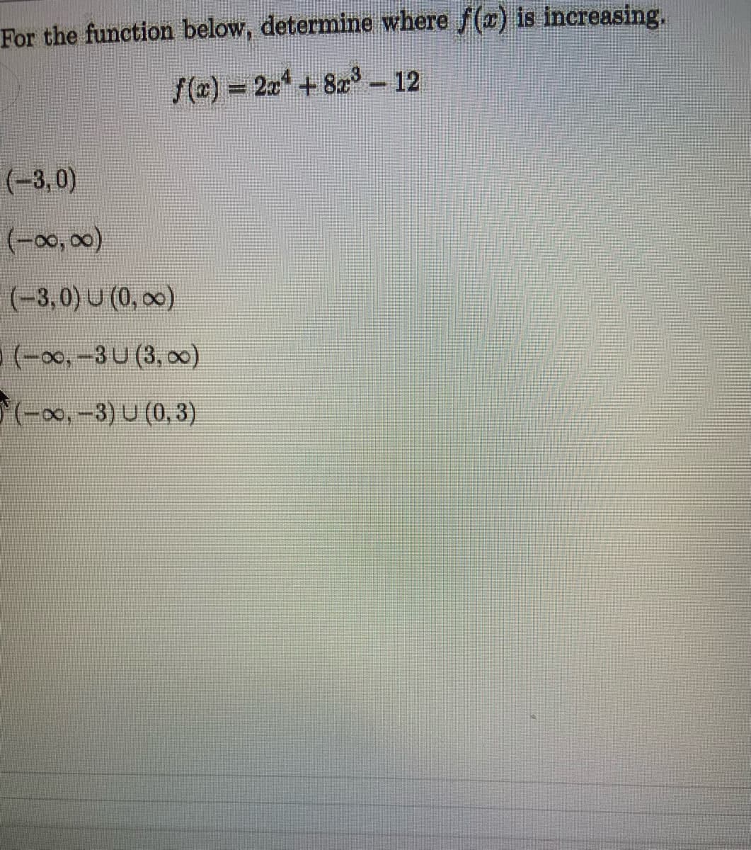 For the function below, determine where f(x) is increasing.
f(x)% 2x + 8x – 12
(-3,0)
(-3,0) U (0, 00)
((0)0,-3U (3, 0)
((,0,-3) U (0, 3)
