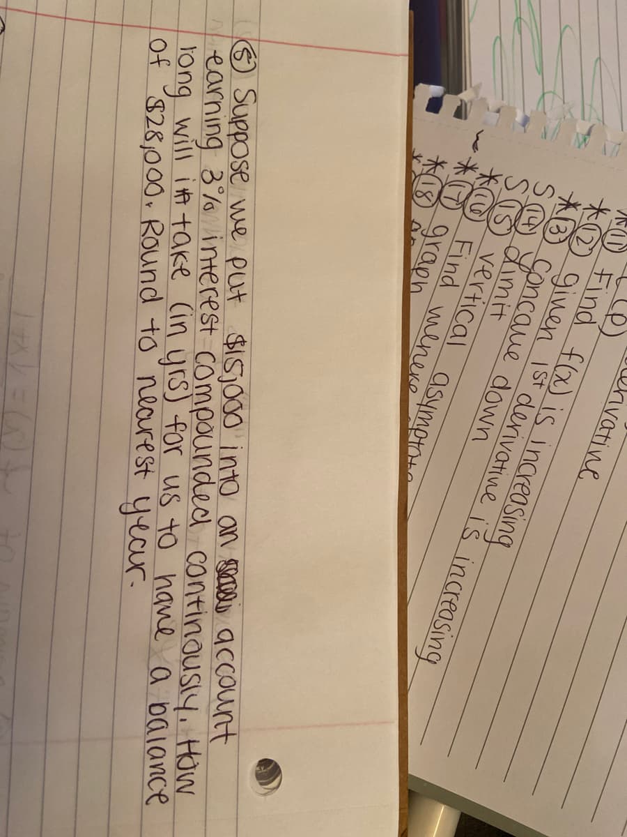 ehivatine
()
O Find f(x) is increasing
O ginen Ist derivative i š increasing
AB Concaue down
SO Limit
SS vertical asympto
O Find wenese
* graph
O Suppose we put $15.000 into an secele account
earning 3% Vinterest compounded continousiy, How
tong will it take Cin yrs) for us to have a baiance
of $28,000, Round to neaurest year.
