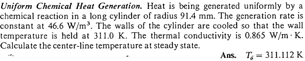 Uniform Chemical Heat Generation. Heat is being generated uniformly by a
chemical reaction in a long cylinder of radius 91.4 mm. The generation rate is
constant at 46.6 W/m³. The walls of the cylinder are cooled so that the wall
temperature is held at 311.0 K. The thermal conductivity is 0.865 W/m K.
Calculate the center-line temperature at steady state.
Ans. T; = 311.112 K
