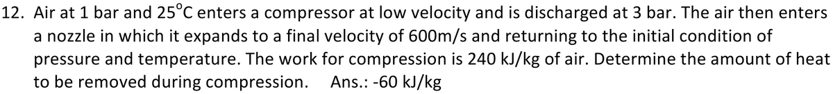 12. Air at 1 bar and 25°C enters a compressor at low velocity and is discharged at 3 bar. The air then enters
a nozzle in which it expands to a final velocity of 600m/s and returning to the initial condition of
pressure and temperature. The work for compression is 240 kJ/kg of air. Determine the amount of heat
to be removed during compression.
Ans.: -60 kJ/kg
