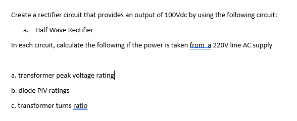 Create a rectifier circuit that provides an output of 100vdc by using the following circuit:
a. Half Wave Rectifier
In each circuit, calculate the following if the power is taken from a 220V line AC supply
a. transformer peak voltage rating
b. diode PIV ratings
c. transformer turns ratio
