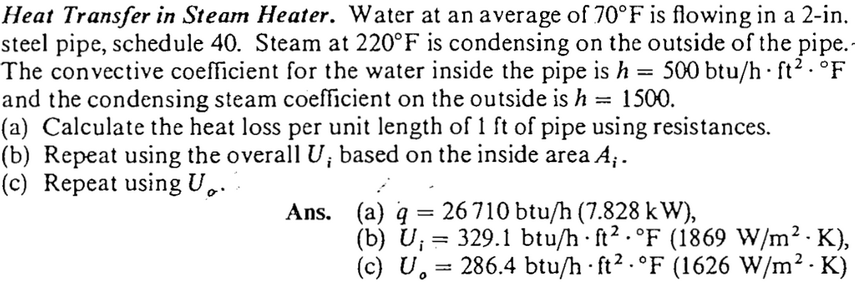 Heat Transfer in Steam Heater. Water at an average of 70°F is flowing in a 2-in.
steel pipe, schedule 40. Steam at 220°F is condensing on the outside of the pipe.
The convective coefficient for the water inside the pipe is h = 500 btu/h · ft² . °F
and the condensing steam coefficient on the outside is h = 1500.
(a) Calculate the heat loss per unit length of 1 ft of pipe using resistances.
(b) Repeat using the overall U; based on the inside area A;.
(c) Repeat using U,.
Ans. (a) q = 26 710 btu/h (7.828 kW),
(b) U; = 329.1 btu/h ft? . °F (1869 W/m2 - K),
(c) U. = 286.4 btu/h ft2.°F (1626 W/m2 · K)
i
