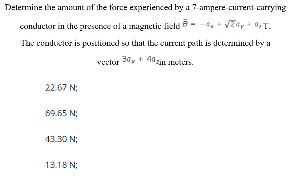 Determine the amount of the force experienced by a 7-ampere-current-carrying
conductor in the presence of a magnetic field
= - ax + V2ay + az T.
The conductor is positioned so that the current path is determined by a
3ax + 4azin meters.
vector
22.67 N;
69.65 N;
43.30 N;
13.18 N;
