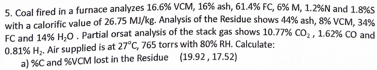 5. Coal fired in a furnace analyzes 16.6% VCM, 16% ash, 61.4% FC, 6% M, 1.2%N and 1.8%S
with a calorific value of 26.75 MJ/kg. Analysis of the Residue shows 44% ash, 8% VCM. 34%
FC and 14% H,0. Partial orsat analysis of the stack gas shows 10.77% CO, , 1.62% CO and
0.81% H2. Air supplied is at 27°C, 765 torrs with 80% RH. Calculate:
a) %C and %VCM lost in the Residue (19.92, 17.52)
