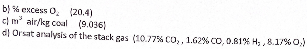 b) % excess O2 (20.4)
c) m air/kg coal (9.036)
d) Orsat analysis of the stack gas (10.77% CO, , 1.62% CO, 0.81% H2 , 8.17% O2)
