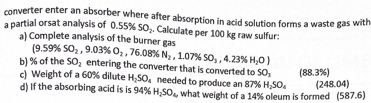 converter enter an absorber where after absorption in acid solution forms a waste gas with
a nartial orsat analysis of 0.55% SO2. Calculate per 100 kg raw sulfur:
a) Complete analysis of the burner gas
(9.59% SO2 , 9.03% O2, 76.08% N2 , 1.07% SO3 ,
b) % of the SO2 entering the converter that is converted to SO3
c) Weight of a 60% dilute H,SO4 needed to produce an 87% H,SO4
d) If the absorbing acid is is 94% H,SO4, what weight of a 14% oleum is formed (587.6)
4.23% H,0)
(88.3%)
(248.04)
