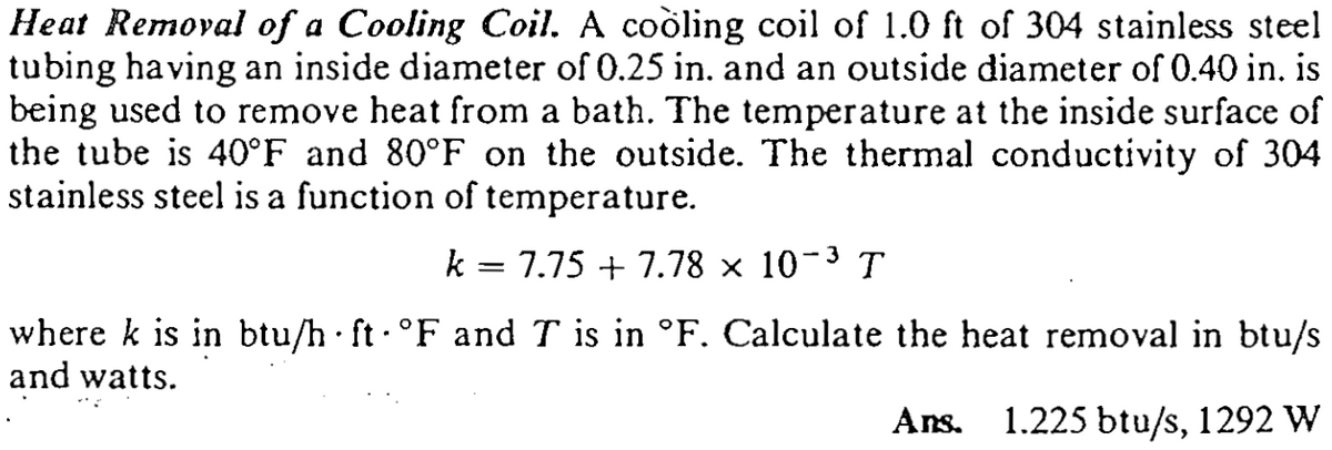 Heat Removal of a Cooling Coil. A cooling coil of 1.0 ft of 304 stainless steel
tubing having an inside diameter of 0.25 in. and an outside diameter of 0.40 in. is
being used to remove heat from a bath. The temperature at the inside surface of
the tube is 40°F and 80°F on the outside. The thermal conductivity of 304
stainless steel is a function of temperature.
k = 7.75 + 7.78 × 10-3 T
where k is in btu/h ft °F and T is in °F. Calculate the heat removal in btu/s
and watts.
Ans.
1.225 btu/s, 1292 W
