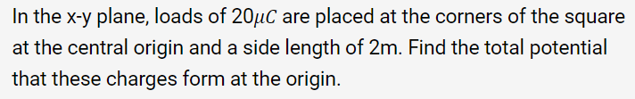 In the x-y plane, loads of 20µC are placed at the corners of the square
at the central origin and a side length of 2m. Find the total potential
that these charges form at the origin.
