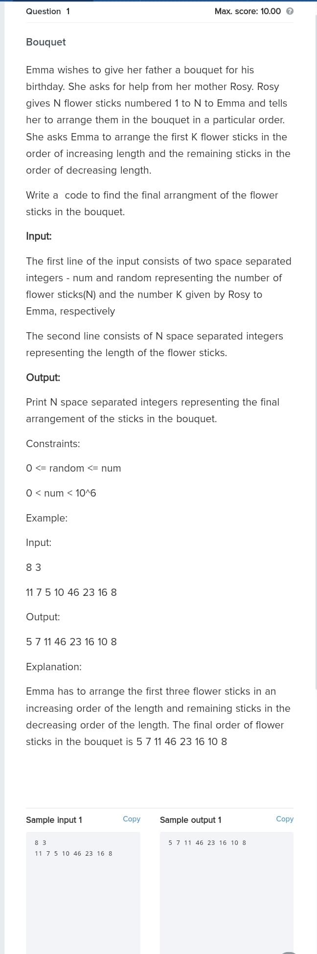 Question 1
Max. score: 10.00 e
Bouquet
Emma wishes to give her father a bouquet for his
birthday. She asks for help from her mother Rosy. Rosy
gives N flower sticks numbered 1 to N to Emma and tells
her to arrange them in the bouquet in a particular order.
She asks Emma to arrange the first K flower sticks in the
order of increasing length and the remaining sticks in the
order of decreasing length.
Write a code to find the final arrangment of the flower
sticks in the bouquet.
Input:
The first line of the input consists of two space separated
integers - num and random representing the number of
flower sticks(N) and the number K given by Rosy to
Emma, respectively
The second line consists of N space separated integers
representing the length of the flower sticks.
Output:
Print N space separated integers representing the final
arrangement of the sticks in the bouquet.
Constraints:
O <= random <= num
0 < num < 10^6
Example:
Input:
83
11 7 5 10 46 23 16 8
Output:
57 11 46 23 16 10 8
Explanation:
Emma has to arrange the first three flower sticks in an
increasing order of the length and remaining sticks in the
decreasing order of the length. The final order of flower
sticks in the bouquet is 5 7 11 46 23 16 10 8
Sample input 1
Copy
Sample output 1
Copy
8 3
5 7 11 46 23 16 10 8
11 7 5 10 46 23 16 8
