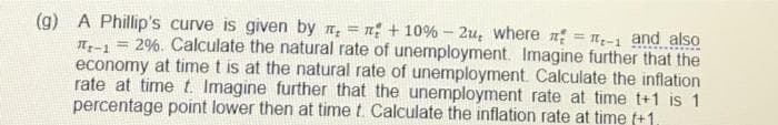 (g) A Phillip's curve is given by , = + 10% - 2u, where = -1 and also
It-1 =
2%. Calculate the natural rate of unemployment. Imagine further that the
economy at time t is at the natural rate of unemployment. Calculate the inflation
rate at time t. Imagine further that the unemployment rate at time t+1 is 1
percentage point lower then at time t. Calculate the inflation rate at time f+1.