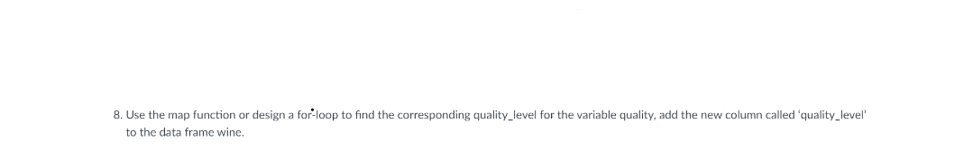 8. Use the map function or design a for-loop to find the corresponding quality_level for the variable quality, add the new column called 'quality_level'
to the data frame wine.