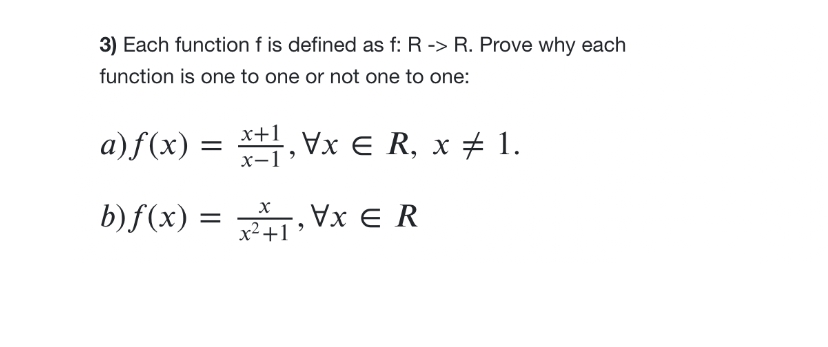 3) Each function f is defined as f: R -> R. Prove why each
function is one to one or not one to one:
a)f(x) =
X
b) f(x) = x², \x € R
+1
x±1,\x € R, x ‡ 1.