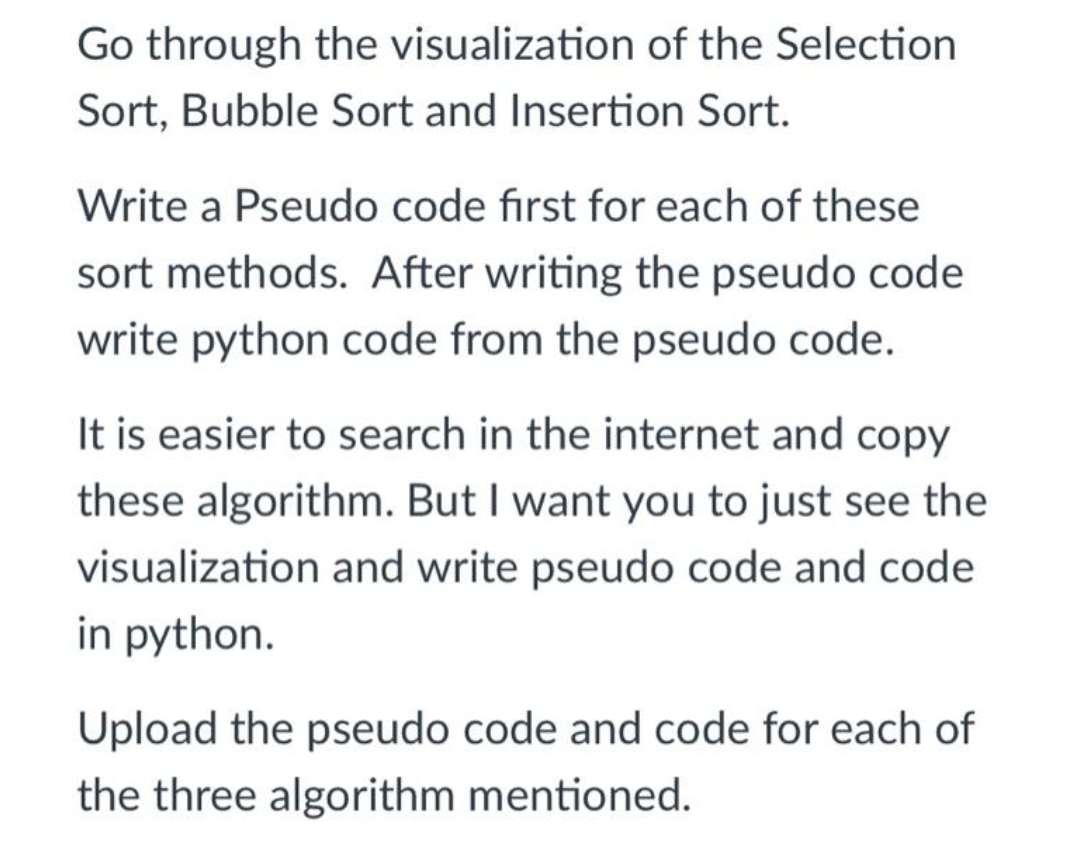 Go through the visualization of the Selection
Sort, Bubble Sort and Insertion Sort.
Write a Pseudo code first for each of these
sort methods. After writing the pseudo code
write python code from the pseudo code.
It is easier to search in the internet and copy
these algorithm. But I want you to just see the
visualization and write pseudo code and code
in python.
Upload the pseudo code and code for each of
the three algorithm mentioned.