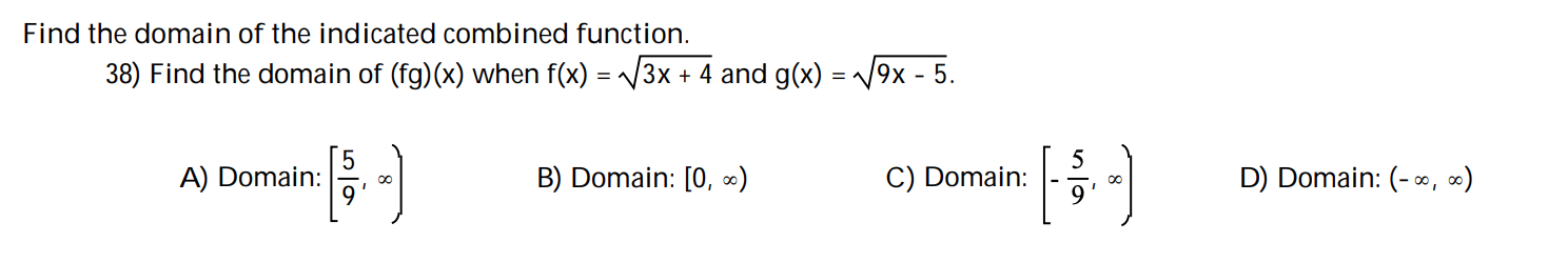 Find the domain of the indicated combined function.
38) Find the domain of (fg)(x) when f(x) 3x4 and g(x)
= 9x - 5.
D) Domain: (- 0, )
B) Domain: [O, )
A) Domain:
C) Domain:
