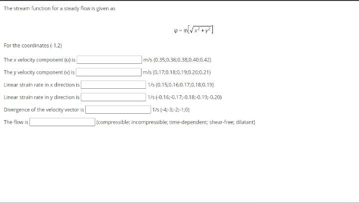 The stream function for a steady flow is given as
W- inl
X +
For the coordinates (1,2)
The x velocity component (u) is
m/s (0.35;0.36:0.38;0.40:0.42)
The y velocity component (v) is
m/s (0.17,0.18:0.19:0.20;0.21)
Linear strain rate in x direction is
1/s (0.15;0.16,0.17;0.18,0.19)
Linear strain rate in y direction is
1/5 (-0.16;-0.17;-0.18;-0.19;-0.20)
Divergence of the velocity vector is|
|1/s (-4;-3;-2;-1:0)
The flow is
|(compressible; incompressible; time-dependent, shear-free; dilatant)
