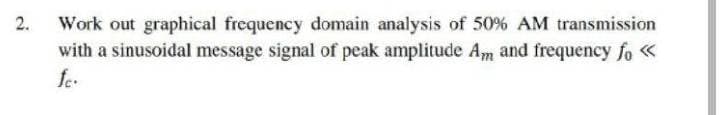 2.
Work out graphical frequency domain analysis of 50% AM transmission
with a sinusoidal message signal of peak amplitude Am and frequency fo «
fe.
