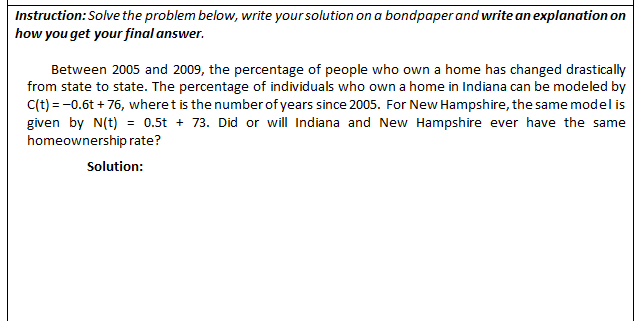 Instruction: Solve the problem below, write your solution on a bondpaper and write an explanation on
how you get your final answer.
Between 2005 and 2009, the percentage of people who own a home has changed drastically
from state to state. The percentage of individuals who own a home in Indiana can be modeled by
C(t) = -0.6t + 76, wheret is the number of years since 2005. For New Hampshire, the same model is
given by N(t) = 0.5t + 73. Did or will Indiana and New Hampshire ever have the same
homeownership rate?
Solution:
