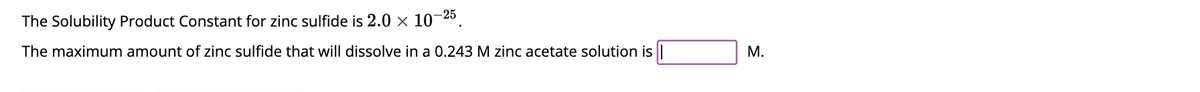 The Solubility Product Constant for zinc sulfide is 2.0 × 10-25.
The maximum amount of zinc sulfide that will dissolve in a 0.243 M zinc acetate solution is |
M.