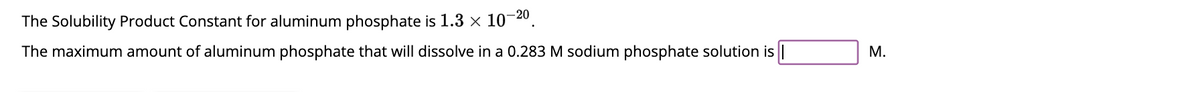 The Solubility Product Constant for aluminum phosphate is 1.3 × 10-20
The maximum amount of aluminum phosphate that will dissolve in a 0.283 M sodium phosphate solution is
M.