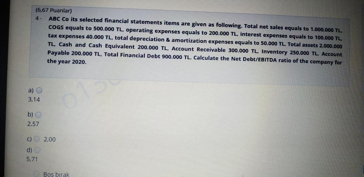 (6,67 Puanlar)
ABC Co its selected financial statements items are given as following. Total net sales equals to 1.000.000 TL,
4-
COGS equals to 500.000 TL, operating expenses equals to 200.000 TL, interest expenses equals to 100.000 TL,
tax expenses 40.000 TL, total depreciation & amortization expenses equals to 50.000 TL. Total assets 2.000.000
TL, Cash and Cash Equivalent 200.000 TL, Account Receivable 300.000 TL, Inventory 250.000 TL, Account
Payable 200.000 TL, Total Financial Debt 900.000 TL. Calculate the Net Debt/EBITDA ratio of the company for
the
year 2020.
a) O
013
3,14
b) O
2,57
C)
2,00
d) O
5.71
Bos bırak
