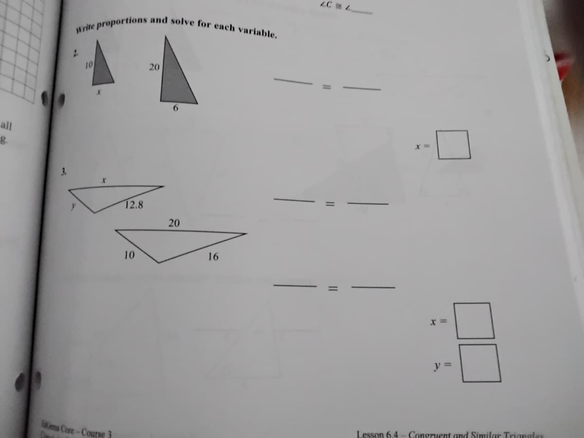 Write proportions and solve for each variable.
2.
10
20
all
3.
12.8
20
10
16
x =
y =
ms Core-Course
esson 6.4 - Congruent and Similar Triangles
II
