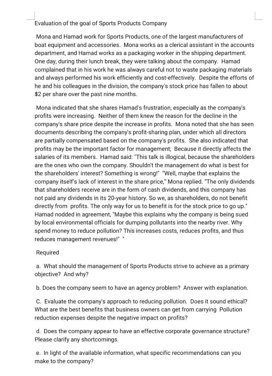 L
Evaluation of the goal of Sports Products Company
Mona and Hamad work for Sports Products, one of the largest manufacturers of
boat equipment and accessories. Mona works as a clerical assistant in the accounts
department, and Hamad works as a packaging worker in the shipping department.
One day, during their lunch break, they were talking about the company. Hamad
complained that in his work he was always careful not to waste packaging materials
and always performed his work efficiently and cost-effectively. Despite the efforts of
he and his colleagues in the division, the company's stock price has fallen to about
$2 per share over the past nine months.
Mona indicated that she shares Hamad's frustration, especially as the company's
profits were increasing. Neither of them knew the reason for the decline in the
company's share price despite the increase in profits. Mona noted that she has seen
documents describing the company's profit-sharing plan, under which all directors
are partially compensated based on the company's profits. She also indicated that
profits may be the important factor for management; Because it directly affects the
salaries of its members. Hamad said: "This talk is illogical, because the shareholders
are the ones who own the company. Shouldn't the management do what is best for
the shareholders' interest? Something is wrong!" "Well, maybe that explains the
company itself's lack of interest in the share price," Mona replied. "The only dividends
that shareholders receive are in the form of cash dividends, and this company has
not paid any dividends in its 20-year history. So we, as shareholders, do not benefit
directly from profits. The only way for us to benefit is for the stock price to go up."
Hamad nodded in agreement, "Maybe this explains why the company is being sued
by local environmental officials for dumping pollutants into the nearby river. Why
spend money to reduce pollution? This increases costs, reduces profits, and thus
reduces management revenues!" "
Required
a. What should the management of Sports Products strive to achieve as a primary
objective? And why?
b. Does the company seem to have an agency problem? Answer with explanation.
C. Evaluate the company's approach to reducing pollution. Does it sound ethical?
What are the best benefits that business owners can get from carrying Pollution
reduction expenses despite the negative impact on profits?
d. Does the company appear to have an effective corporate governance structure?
Please clarify any shortcomings.
e. In light of the available information, what specific recommendations can you
make to the company?
