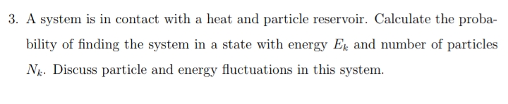 3. A system is in contact with a heat and particle reservoir. Calculate the proba-
bility of finding the system in a state with energy Ek and number of particles
Nk. Discuss particle and energy fluctuations in this system.
