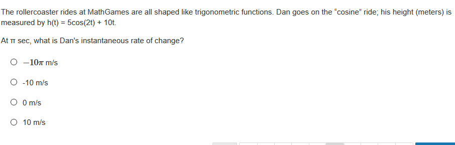 The rollercoaster rides at MathGames are all shaped like trigonometric functions. Dan goes on the "cosine" ride; his height (meters) is
measured by h(t) = 5cos(2t) + 10t.
At i sec, what is Dan's instantaneous rate of change?
O -107 m/s
O -10 m/s
O O m/s
O 10 m/s
