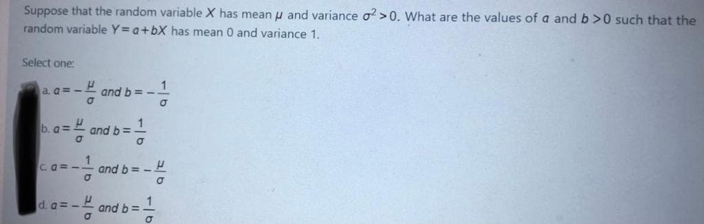 Suppose that the random variable X has mean u and variance o? >0. What are the values of a and b>0 such that the
random variable Y= a+bX has mean 0 and variance 1.
Select one:
1
and b = -
a. a=-
b. a=.
1
and b =
Ca=-
and b= -
d. a= -
and b=
116
