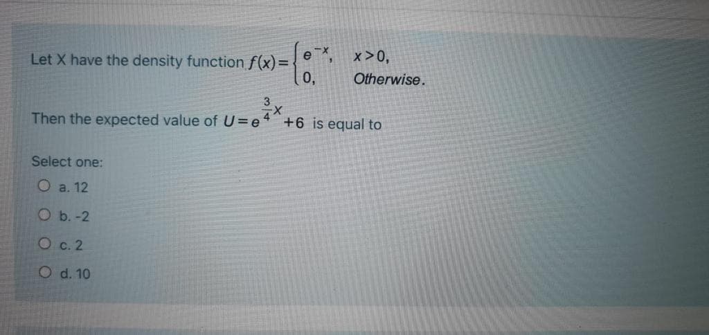 x>0,
Let X have the density function f(x)=
0,
Otherwise.
Then the expected value of U=e'
+6 is equal to
Select one:
O a. 12
Ob.-2
О с. 2
O d. 10
