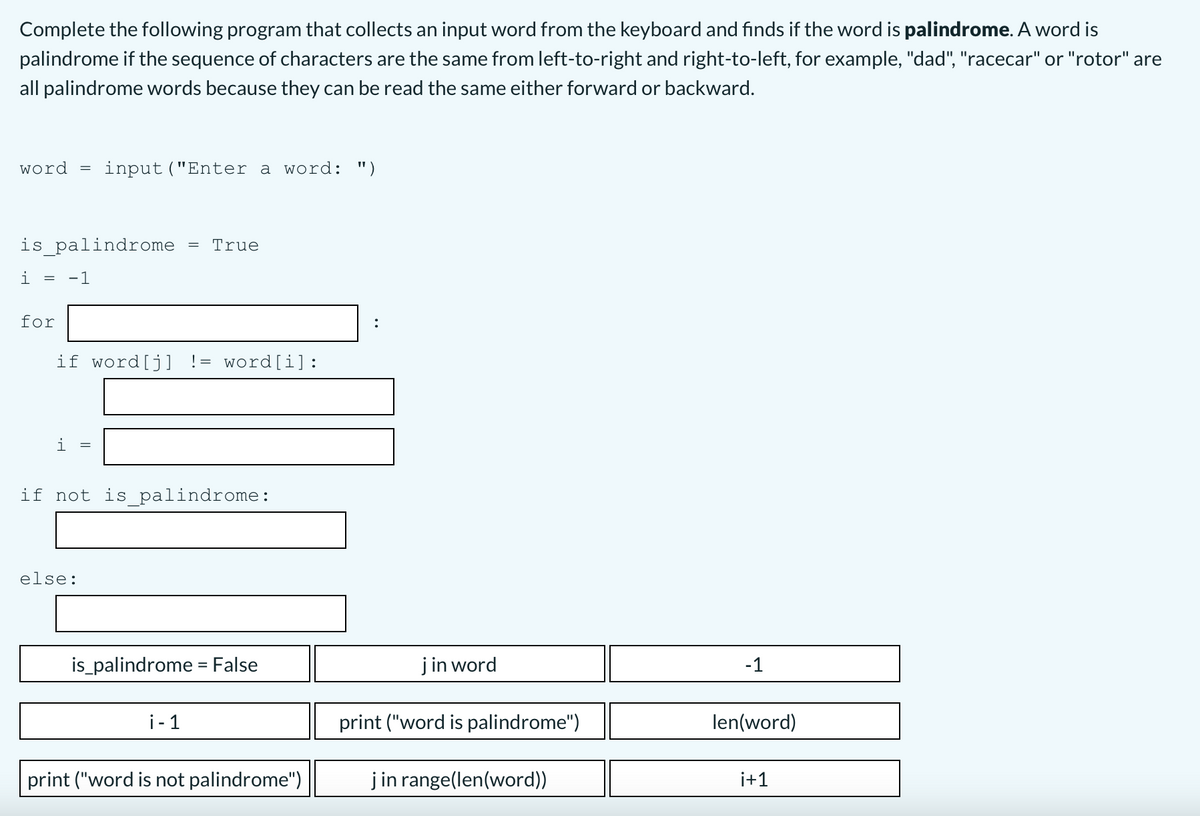 Complete the following program that collects an input word from the keyboard and finds if the word is palindrome. A word is
palindrome if the sequence of characters are the same from left-to-right and right-to-left, for example, "dad", "racecar" or "rotor" are
all palindrome words because they can be read the same either forward or backward.
word =
input ("Enter a word: ")
is_palindrome
True
i =
-1
for
if word[j] != word[i]:
i
if not is_ palindrome:
else:
is_palindrome = False
j in word
-1
i- 1
print ("word is palindrome")
len(word)
print ("word is not palindrome")
jin range(len(word))
i+1
