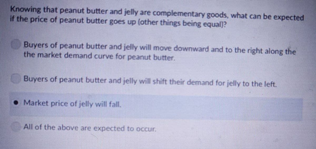 Knowing that peanut butter and jelly are complementary goods, what can be expected
if the price of peanut butter goes up (other things being equal)?
Buyers of peanut butter and jelly will move downward and to the right along the
the market demand curve for peanut butter.
Buyers of peanut butter and jelly will shift their demand for jelly to the left.
Market price of jelly will fall.
All of the above are expected to occur.
