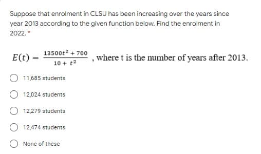 Suppose that enrolment in CLSU has been increasing over the years since
year 2013 according to the given function below. Find the enrolment in
2022. *
13500t2 + 700
E(t) =
where t is the number of years after 2013.
10 + t2
11,685 students
12,024 students
12,279 students
12,474 students
None of these
