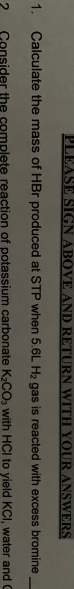 PLEASE SIGN ABOVE AND RETURN WITH YOUR ANSWERS
1.
Calculate the mass of HBr produced at STP when 5.6L H2 gas is reacted with excess bromine
Consider the complete reaction of potassium carbonate K2CO3 with HCI to yield KCI, water and C
