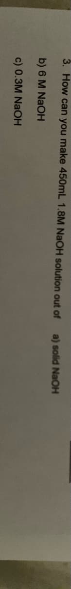 3. How can you make 450mL 1.8M NaOH solution out of
a) solid NaOH
b) 6 M NAOH
c) 0.3M NaOH
